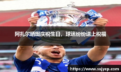 阿扎尔晒图庆祝生日，球迷纷纷送上祝福