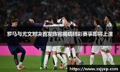 罗马与尤文对决首发阵容揭晓精彩赛事即将上演